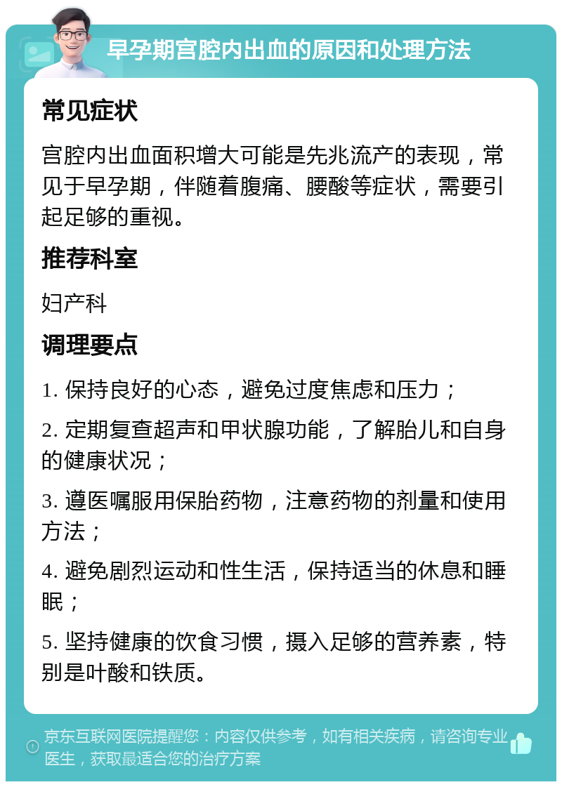 早孕期宫腔内出血的原因和处理方法 常见症状 宫腔内出血面积增大可能是先兆流产的表现，常见于早孕期，伴随着腹痛、腰酸等症状，需要引起足够的重视。 推荐科室 妇产科 调理要点 1. 保持良好的心态，避免过度焦虑和压力； 2. 定期复查超声和甲状腺功能，了解胎儿和自身的健康状况； 3. 遵医嘱服用保胎药物，注意药物的剂量和使用方法； 4. 避免剧烈运动和性生活，保持适当的休息和睡眠； 5. 坚持健康的饮食习惯，摄入足够的营养素，特别是叶酸和铁质。