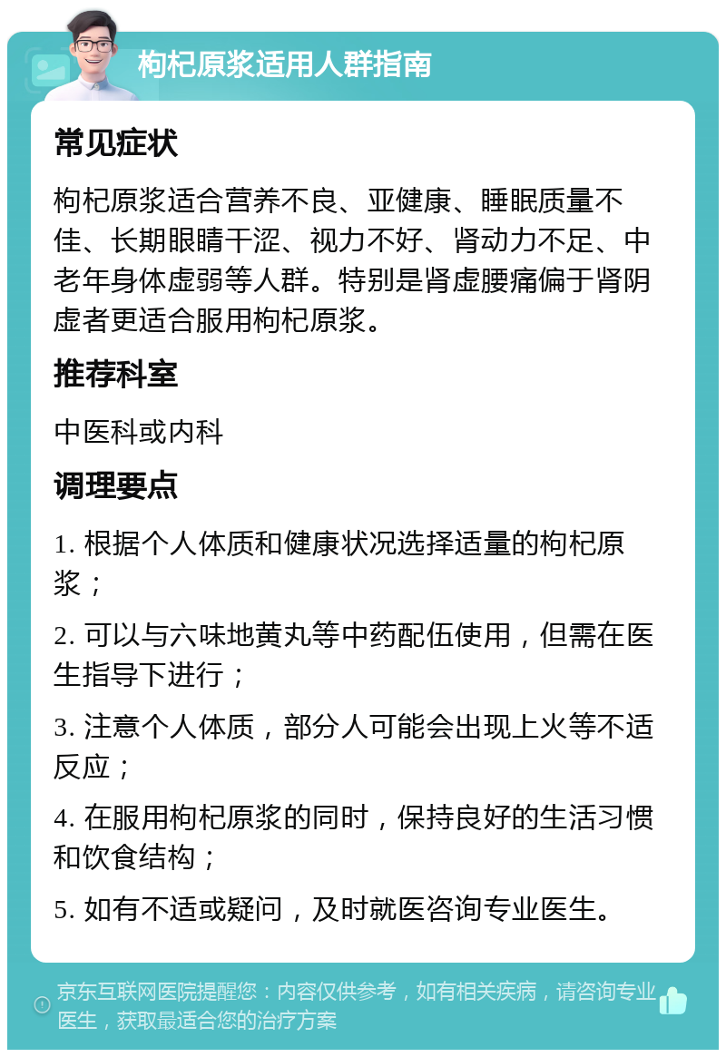 枸杞原浆适用人群指南 常见症状 枸杞原浆适合营养不良、亚健康、睡眠质量不佳、长期眼睛干涩、视力不好、肾动力不足、中老年身体虚弱等人群。特别是肾虚腰痛偏于肾阴虚者更适合服用枸杞原浆。 推荐科室 中医科或内科 调理要点 1. 根据个人体质和健康状况选择适量的枸杞原浆； 2. 可以与六味地黄丸等中药配伍使用，但需在医生指导下进行； 3. 注意个人体质，部分人可能会出现上火等不适反应； 4. 在服用枸杞原浆的同时，保持良好的生活习惯和饮食结构； 5. 如有不适或疑问，及时就医咨询专业医生。