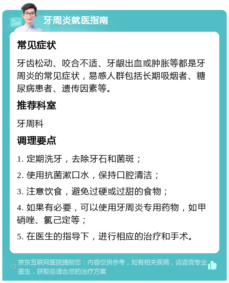 牙周炎就医指南 常见症状 牙齿松动、咬合不适、牙龈出血或肿胀等都是牙周炎的常见症状，易感人群包括长期吸烟者、糖尿病患者、遗传因素等。 推荐科室 牙周科 调理要点 1. 定期洗牙，去除牙石和菌斑； 2. 使用抗菌漱口水，保持口腔清洁； 3. 注意饮食，避免过硬或过甜的食物； 4. 如果有必要，可以使用牙周炎专用药物，如甲硝唑、氯己定等； 5. 在医生的指导下，进行相应的治疗和手术。