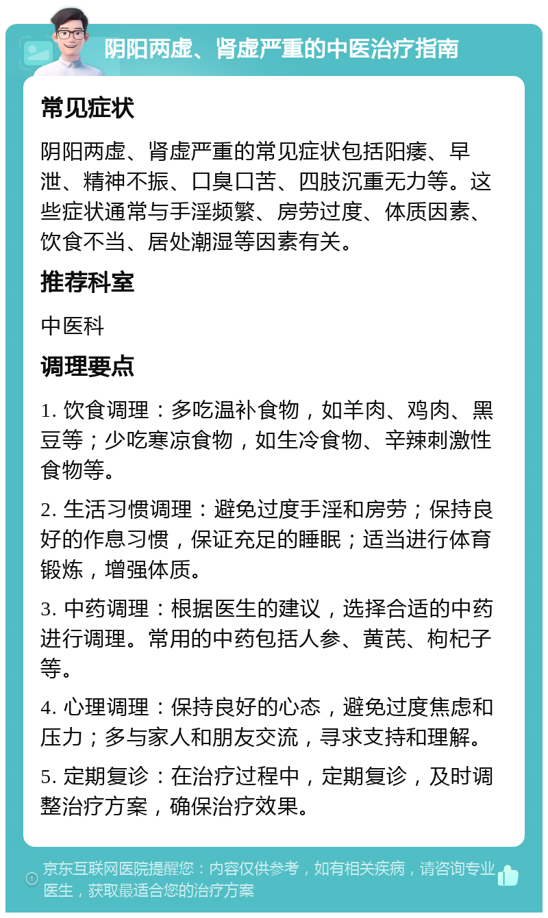 阴阳两虚、肾虚严重的中医治疗指南 常见症状 阴阳两虚、肾虚严重的常见症状包括阳痿、早泄、精神不振、口臭口苦、四肢沉重无力等。这些症状通常与手淫频繁、房劳过度、体质因素、饮食不当、居处潮湿等因素有关。 推荐科室 中医科 调理要点 1. 饮食调理：多吃温补食物，如羊肉、鸡肉、黑豆等；少吃寒凉食物，如生冷食物、辛辣刺激性食物等。 2. 生活习惯调理：避免过度手淫和房劳；保持良好的作息习惯，保证充足的睡眠；适当进行体育锻炼，增强体质。 3. 中药调理：根据医生的建议，选择合适的中药进行调理。常用的中药包括人参、黄芪、枸杞子等。 4. 心理调理：保持良好的心态，避免过度焦虑和压力；多与家人和朋友交流，寻求支持和理解。 5. 定期复诊：在治疗过程中，定期复诊，及时调整治疗方案，确保治疗效果。