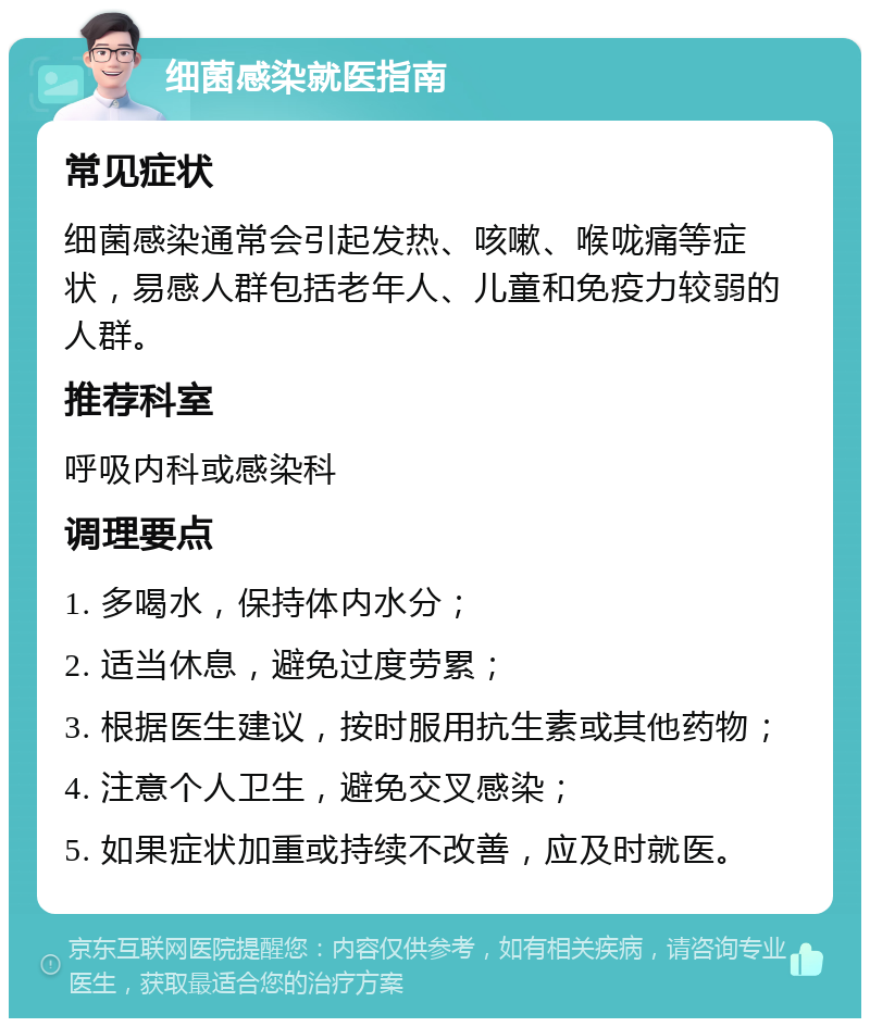 细菌感染就医指南 常见症状 细菌感染通常会引起发热、咳嗽、喉咙痛等症状，易感人群包括老年人、儿童和免疫力较弱的人群。 推荐科室 呼吸内科或感染科 调理要点 1. 多喝水，保持体内水分； 2. 适当休息，避免过度劳累； 3. 根据医生建议，按时服用抗生素或其他药物； 4. 注意个人卫生，避免交叉感染； 5. 如果症状加重或持续不改善，应及时就医。