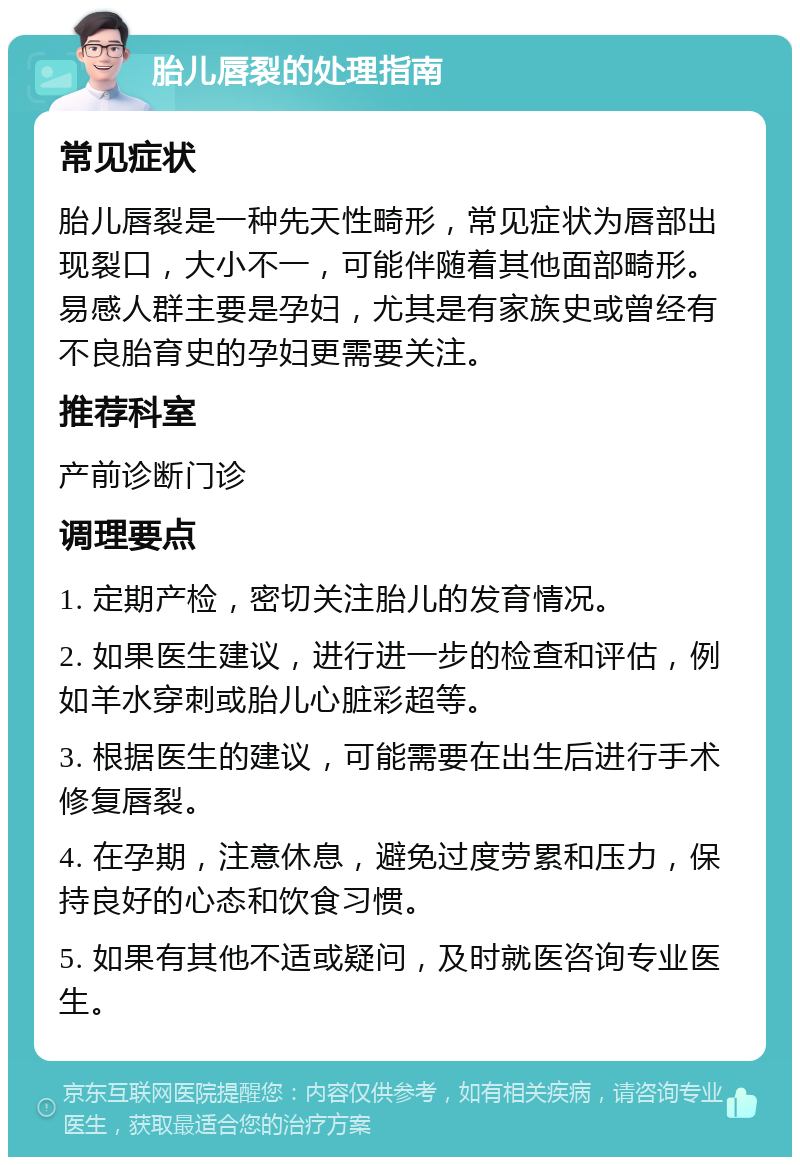 胎儿唇裂的处理指南 常见症状 胎儿唇裂是一种先天性畸形，常见症状为唇部出现裂口，大小不一，可能伴随着其他面部畸形。易感人群主要是孕妇，尤其是有家族史或曾经有不良胎育史的孕妇更需要关注。 推荐科室 产前诊断门诊 调理要点 1. 定期产检，密切关注胎儿的发育情况。 2. 如果医生建议，进行进一步的检查和评估，例如羊水穿刺或胎儿心脏彩超等。 3. 根据医生的建议，可能需要在出生后进行手术修复唇裂。 4. 在孕期，注意休息，避免过度劳累和压力，保持良好的心态和饮食习惯。 5. 如果有其他不适或疑问，及时就医咨询专业医生。