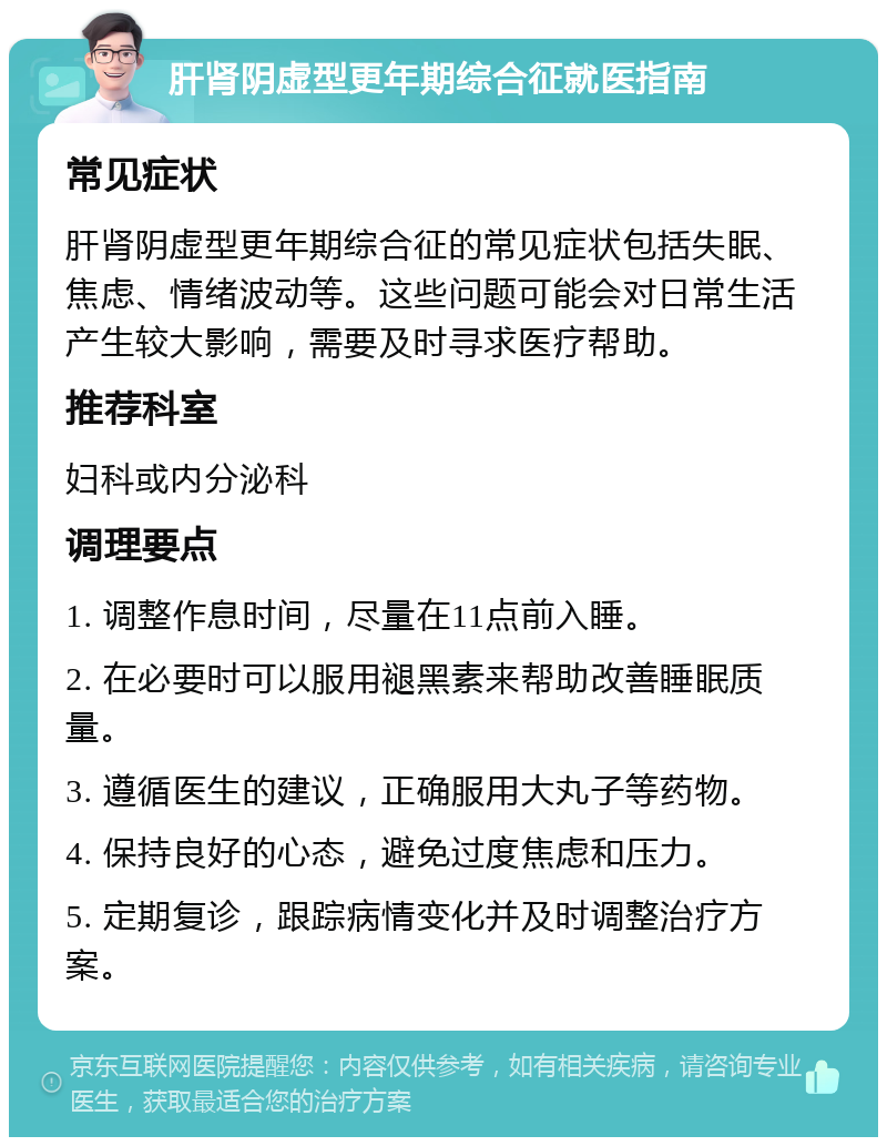 肝肾阴虚型更年期综合征就医指南 常见症状 肝肾阴虚型更年期综合征的常见症状包括失眠、焦虑、情绪波动等。这些问题可能会对日常生活产生较大影响，需要及时寻求医疗帮助。 推荐科室 妇科或内分泌科 调理要点 1. 调整作息时间，尽量在11点前入睡。 2. 在必要时可以服用褪黑素来帮助改善睡眠质量。 3. 遵循医生的建议，正确服用大丸子等药物。 4. 保持良好的心态，避免过度焦虑和压力。 5. 定期复诊，跟踪病情变化并及时调整治疗方案。