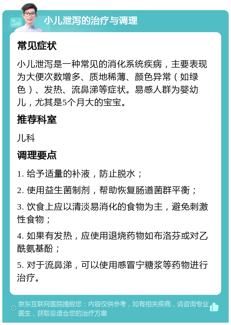 小儿泄泻的治疗与调理 常见症状 小儿泄泻是一种常见的消化系统疾病，主要表现为大便次数增多、质地稀薄、颜色异常（如绿色）、发热、流鼻涕等症状。易感人群为婴幼儿，尤其是5个月大的宝宝。 推荐科室 儿科 调理要点 1. 给予适量的补液，防止脱水； 2. 使用益生菌制剂，帮助恢复肠道菌群平衡； 3. 饮食上应以清淡易消化的食物为主，避免刺激性食物； 4. 如果有发热，应使用退烧药物如布洛芬或对乙酰氨基酚； 5. 对于流鼻涕，可以使用感冒宁糖浆等药物进行治疗。