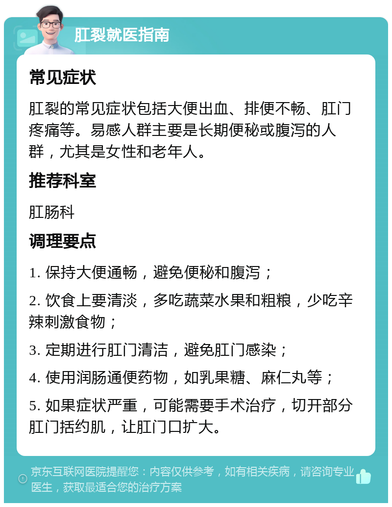 肛裂就医指南 常见症状 肛裂的常见症状包括大便出血、排便不畅、肛门疼痛等。易感人群主要是长期便秘或腹泻的人群，尤其是女性和老年人。 推荐科室 肛肠科 调理要点 1. 保持大便通畅，避免便秘和腹泻； 2. 饮食上要清淡，多吃蔬菜水果和粗粮，少吃辛辣刺激食物； 3. 定期进行肛门清洁，避免肛门感染； 4. 使用润肠通便药物，如乳果糖、麻仁丸等； 5. 如果症状严重，可能需要手术治疗，切开部分肛门括约肌，让肛门口扩大。