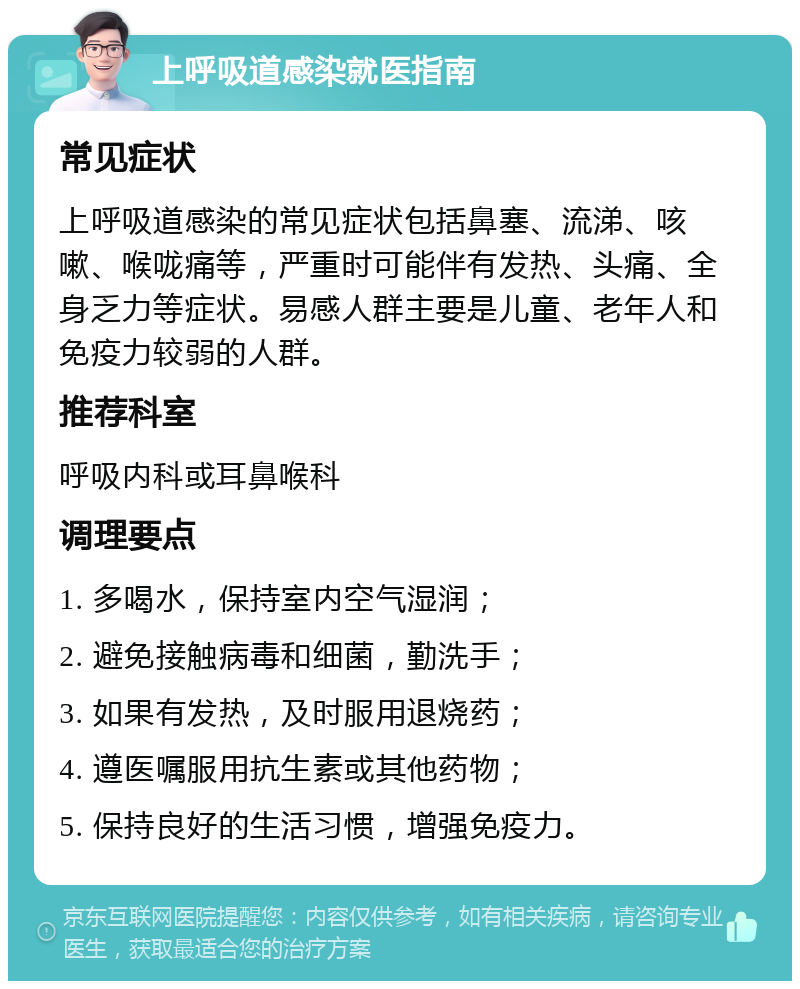 上呼吸道感染就医指南 常见症状 上呼吸道感染的常见症状包括鼻塞、流涕、咳嗽、喉咙痛等，严重时可能伴有发热、头痛、全身乏力等症状。易感人群主要是儿童、老年人和免疫力较弱的人群。 推荐科室 呼吸内科或耳鼻喉科 调理要点 1. 多喝水，保持室内空气湿润； 2. 避免接触病毒和细菌，勤洗手； 3. 如果有发热，及时服用退烧药； 4. 遵医嘱服用抗生素或其他药物； 5. 保持良好的生活习惯，增强免疫力。