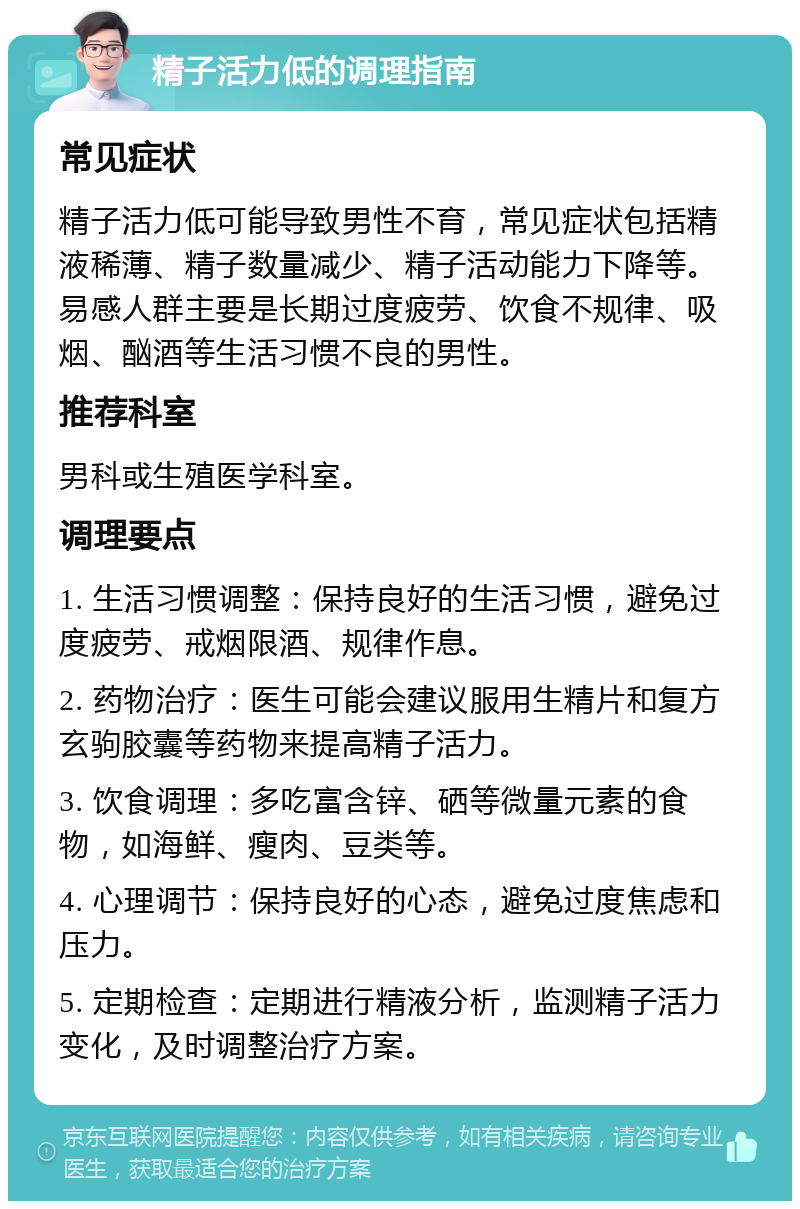 精子活力低的调理指南 常见症状 精子活力低可能导致男性不育，常见症状包括精液稀薄、精子数量减少、精子活动能力下降等。易感人群主要是长期过度疲劳、饮食不规律、吸烟、酗酒等生活习惯不良的男性。 推荐科室 男科或生殖医学科室。 调理要点 1. 生活习惯调整：保持良好的生活习惯，避免过度疲劳、戒烟限酒、规律作息。 2. 药物治疗：医生可能会建议服用生精片和复方玄驹胶囊等药物来提高精子活力。 3. 饮食调理：多吃富含锌、硒等微量元素的食物，如海鲜、瘦肉、豆类等。 4. 心理调节：保持良好的心态，避免过度焦虑和压力。 5. 定期检查：定期进行精液分析，监测精子活力变化，及时调整治疗方案。