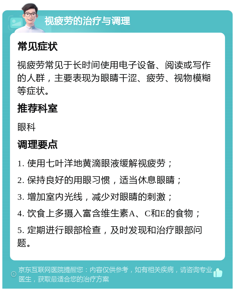 视疲劳的治疗与调理 常见症状 视疲劳常见于长时间使用电子设备、阅读或写作的人群，主要表现为眼睛干涩、疲劳、视物模糊等症状。 推荐科室 眼科 调理要点 1. 使用七叶洋地黄滴眼液缓解视疲劳； 2. 保持良好的用眼习惯，适当休息眼睛； 3. 增加室内光线，减少对眼睛的刺激； 4. 饮食上多摄入富含维生素A、C和E的食物； 5. 定期进行眼部检查，及时发现和治疗眼部问题。