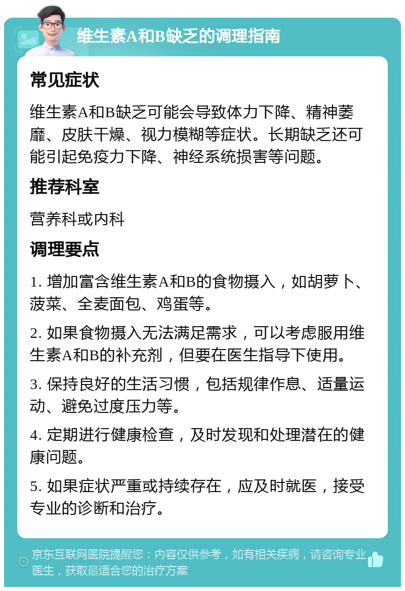 维生素A和B缺乏的调理指南 常见症状 维生素A和B缺乏可能会导致体力下降、精神萎靡、皮肤干燥、视力模糊等症状。长期缺乏还可能引起免疫力下降、神经系统损害等问题。 推荐科室 营养科或内科 调理要点 1. 增加富含维生素A和B的食物摄入，如胡萝卜、菠菜、全麦面包、鸡蛋等。 2. 如果食物摄入无法满足需求，可以考虑服用维生素A和B的补充剂，但要在医生指导下使用。 3. 保持良好的生活习惯，包括规律作息、适量运动、避免过度压力等。 4. 定期进行健康检查，及时发现和处理潜在的健康问题。 5. 如果症状严重或持续存在，应及时就医，接受专业的诊断和治疗。