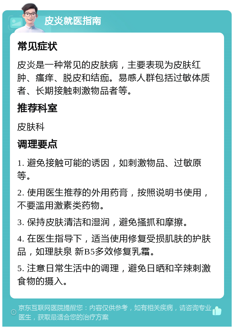 皮炎就医指南 常见症状 皮炎是一种常见的皮肤病，主要表现为皮肤红肿、瘙痒、脱皮和结痂。易感人群包括过敏体质者、长期接触刺激物品者等。 推荐科室 皮肤科 调理要点 1. 避免接触可能的诱因，如刺激物品、过敏原等。 2. 使用医生推荐的外用药膏，按照说明书使用，不要滥用激素类药物。 3. 保持皮肤清洁和湿润，避免搔抓和摩擦。 4. 在医生指导下，适当使用修复受损肌肤的护肤品，如理肤泉 新B5多效修复乳霜。 5. 注意日常生活中的调理，避免日晒和辛辣刺激食物的摄入。