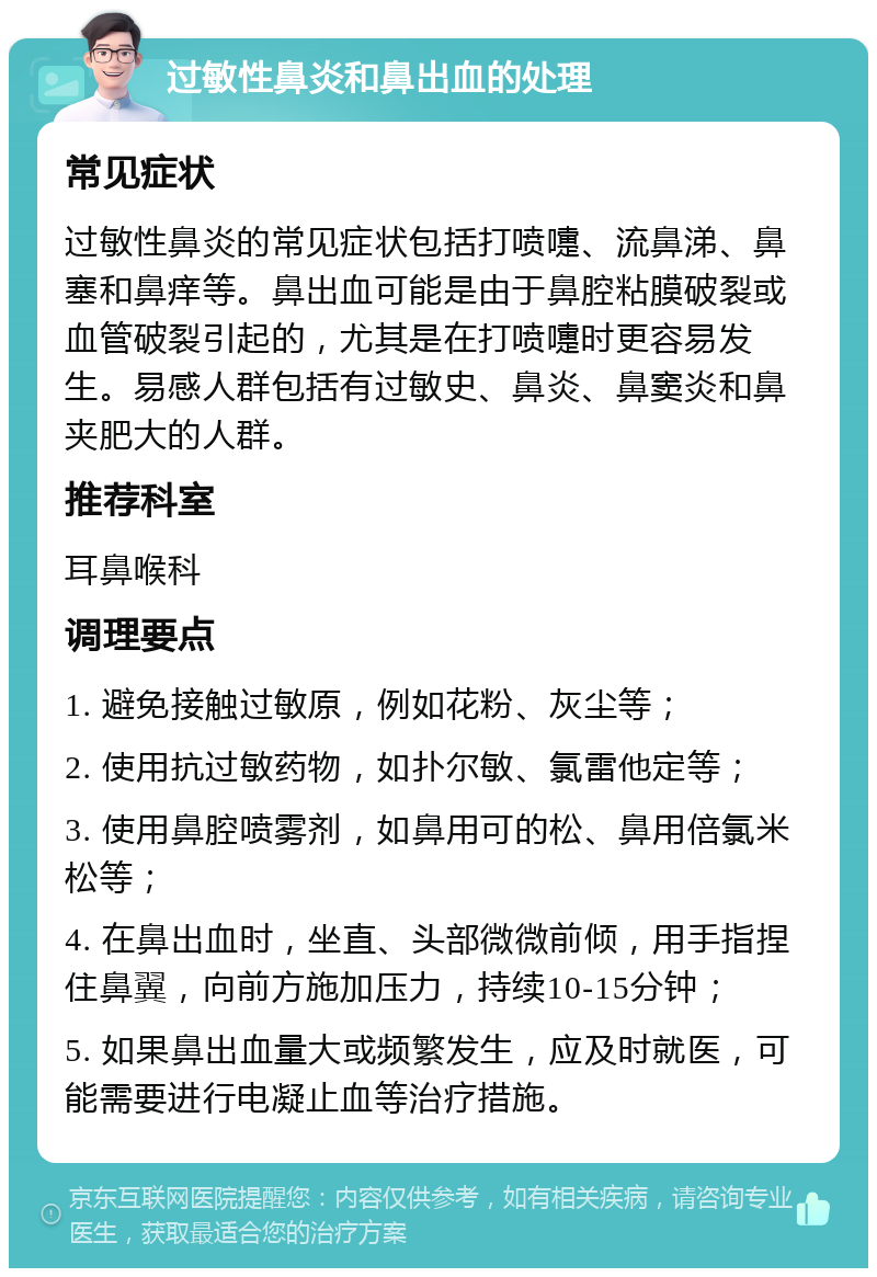 过敏性鼻炎和鼻出血的处理 常见症状 过敏性鼻炎的常见症状包括打喷嚏、流鼻涕、鼻塞和鼻痒等。鼻出血可能是由于鼻腔粘膜破裂或血管破裂引起的，尤其是在打喷嚏时更容易发生。易感人群包括有过敏史、鼻炎、鼻窦炎和鼻夹肥大的人群。 推荐科室 耳鼻喉科 调理要点 1. 避免接触过敏原，例如花粉、灰尘等； 2. 使用抗过敏药物，如扑尔敏、氯雷他定等； 3. 使用鼻腔喷雾剂，如鼻用可的松、鼻用倍氯米松等； 4. 在鼻出血时，坐直、头部微微前倾，用手指捏住鼻翼，向前方施加压力，持续10-15分钟； 5. 如果鼻出血量大或频繁发生，应及时就医，可能需要进行电凝止血等治疗措施。