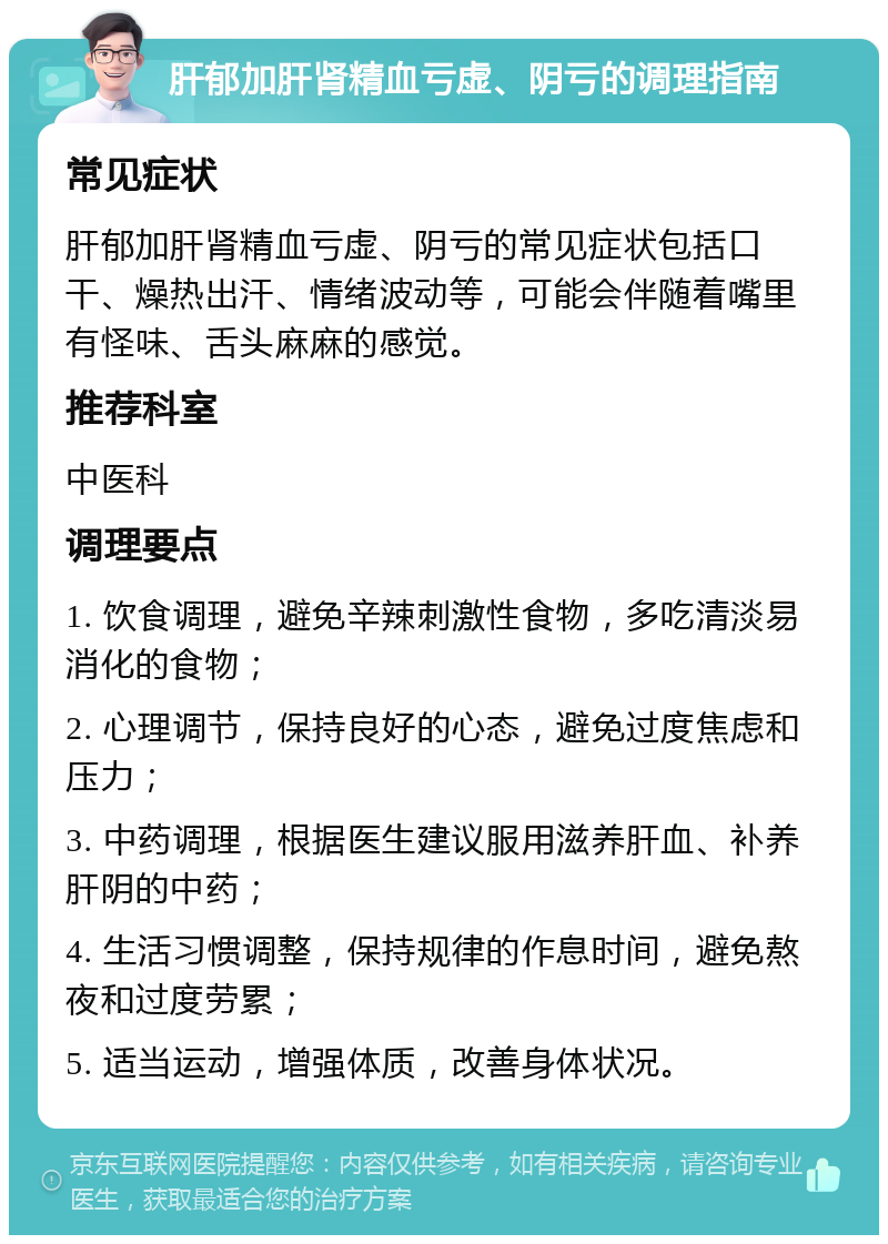 肝郁加肝肾精血亏虚、阴亏的调理指南 常见症状 肝郁加肝肾精血亏虚、阴亏的常见症状包括口干、燥热出汗、情绪波动等，可能会伴随着嘴里有怪味、舌头麻麻的感觉。 推荐科室 中医科 调理要点 1. 饮食调理，避免辛辣刺激性食物，多吃清淡易消化的食物； 2. 心理调节，保持良好的心态，避免过度焦虑和压力； 3. 中药调理，根据医生建议服用滋养肝血、补养肝阴的中药； 4. 生活习惯调整，保持规律的作息时间，避免熬夜和过度劳累； 5. 适当运动，增强体质，改善身体状况。