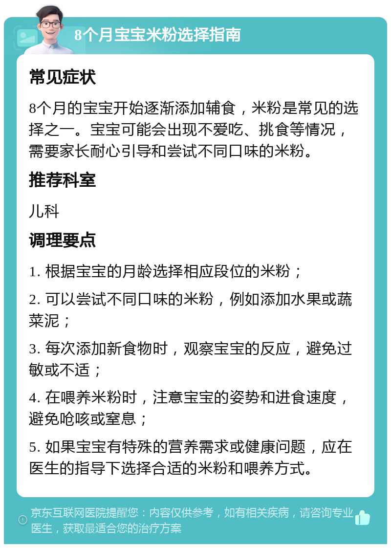 8个月宝宝米粉选择指南 常见症状 8个月的宝宝开始逐渐添加辅食，米粉是常见的选择之一。宝宝可能会出现不爱吃、挑食等情况，需要家长耐心引导和尝试不同口味的米粉。 推荐科室 儿科 调理要点 1. 根据宝宝的月龄选择相应段位的米粉； 2. 可以尝试不同口味的米粉，例如添加水果或蔬菜泥； 3. 每次添加新食物时，观察宝宝的反应，避免过敏或不适； 4. 在喂养米粉时，注意宝宝的姿势和进食速度，避免呛咳或窒息； 5. 如果宝宝有特殊的营养需求或健康问题，应在医生的指导下选择合适的米粉和喂养方式。