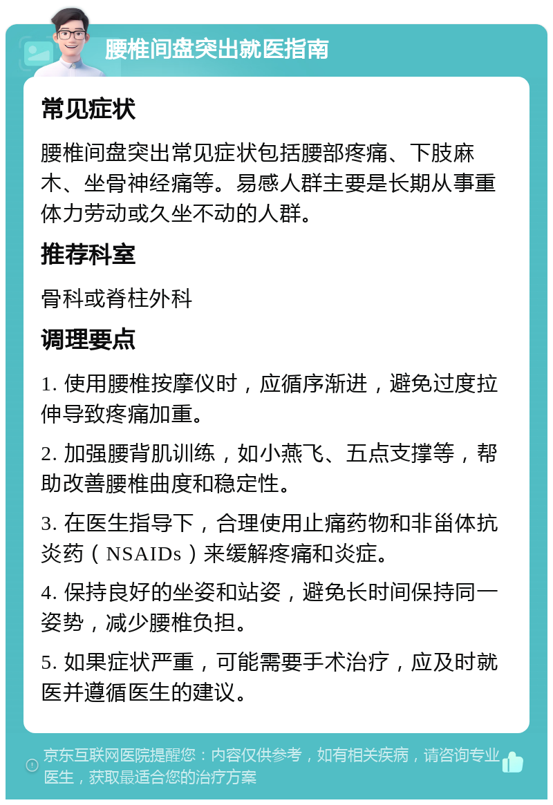 腰椎间盘突出就医指南 常见症状 腰椎间盘突出常见症状包括腰部疼痛、下肢麻木、坐骨神经痛等。易感人群主要是长期从事重体力劳动或久坐不动的人群。 推荐科室 骨科或脊柱外科 调理要点 1. 使用腰椎按摩仪时，应循序渐进，避免过度拉伸导致疼痛加重。 2. 加强腰背肌训练，如小燕飞、五点支撑等，帮助改善腰椎曲度和稳定性。 3. 在医生指导下，合理使用止痛药物和非甾体抗炎药（NSAIDs）来缓解疼痛和炎症。 4. 保持良好的坐姿和站姿，避免长时间保持同一姿势，减少腰椎负担。 5. 如果症状严重，可能需要手术治疗，应及时就医并遵循医生的建议。