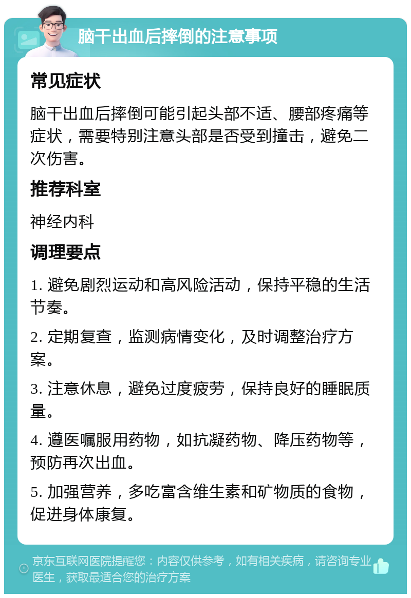 脑干出血后摔倒的注意事项 常见症状 脑干出血后摔倒可能引起头部不适、腰部疼痛等症状，需要特别注意头部是否受到撞击，避免二次伤害。 推荐科室 神经内科 调理要点 1. 避免剧烈运动和高风险活动，保持平稳的生活节奏。 2. 定期复查，监测病情变化，及时调整治疗方案。 3. 注意休息，避免过度疲劳，保持良好的睡眠质量。 4. 遵医嘱服用药物，如抗凝药物、降压药物等，预防再次出血。 5. 加强营养，多吃富含维生素和矿物质的食物，促进身体康复。