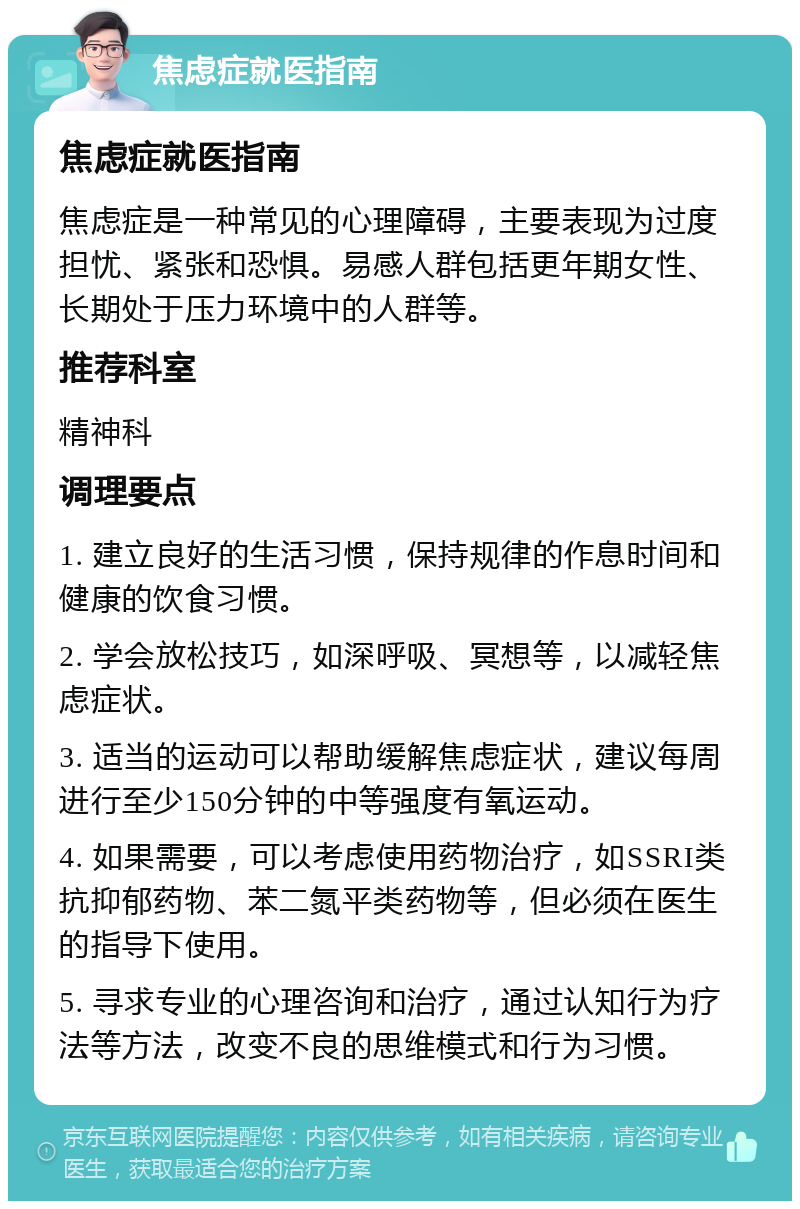 焦虑症就医指南 焦虑症就医指南 焦虑症是一种常见的心理障碍，主要表现为过度担忧、紧张和恐惧。易感人群包括更年期女性、长期处于压力环境中的人群等。 推荐科室 精神科 调理要点 1. 建立良好的生活习惯，保持规律的作息时间和健康的饮食习惯。 2. 学会放松技巧，如深呼吸、冥想等，以减轻焦虑症状。 3. 适当的运动可以帮助缓解焦虑症状，建议每周进行至少150分钟的中等强度有氧运动。 4. 如果需要，可以考虑使用药物治疗，如SSRI类抗抑郁药物、苯二氮平类药物等，但必须在医生的指导下使用。 5. 寻求专业的心理咨询和治疗，通过认知行为疗法等方法，改变不良的思维模式和行为习惯。