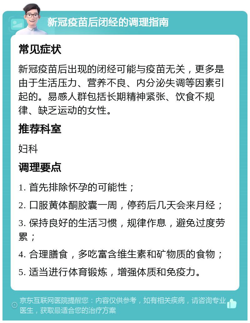 新冠疫苗后闭经的调理指南 常见症状 新冠疫苗后出现的闭经可能与疫苗无关，更多是由于生活压力、营养不良、内分泌失调等因素引起的。易感人群包括长期精神紧张、饮食不规律、缺乏运动的女性。 推荐科室 妇科 调理要点 1. 首先排除怀孕的可能性； 2. 口服黄体酮胶囊一周，停药后几天会来月经； 3. 保持良好的生活习惯，规律作息，避免过度劳累； 4. 合理膳食，多吃富含维生素和矿物质的食物； 5. 适当进行体育锻炼，增强体质和免疫力。