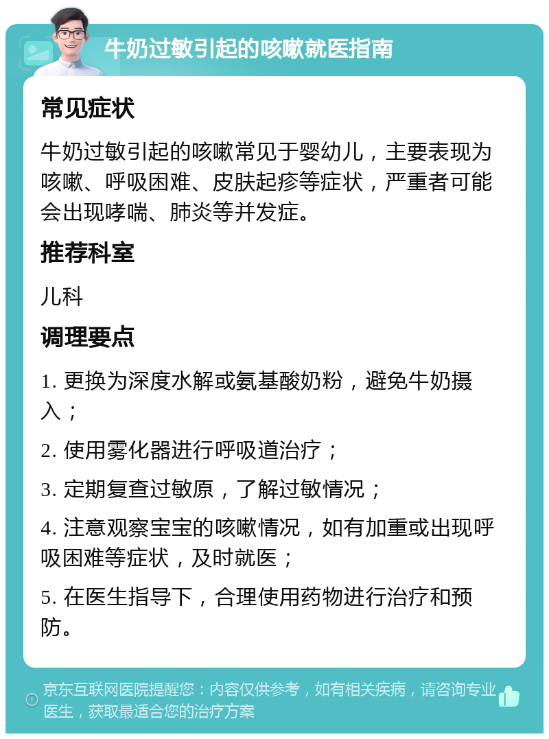 牛奶过敏引起的咳嗽就医指南 常见症状 牛奶过敏引起的咳嗽常见于婴幼儿，主要表现为咳嗽、呼吸困难、皮肤起疹等症状，严重者可能会出现哮喘、肺炎等并发症。 推荐科室 儿科 调理要点 1. 更换为深度水解或氨基酸奶粉，避免牛奶摄入； 2. 使用雾化器进行呼吸道治疗； 3. 定期复查过敏原，了解过敏情况； 4. 注意观察宝宝的咳嗽情况，如有加重或出现呼吸困难等症状，及时就医； 5. 在医生指导下，合理使用药物进行治疗和预防。