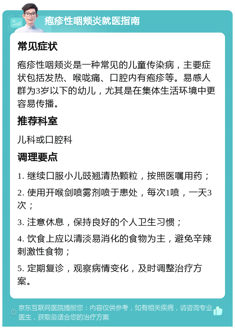 疱疹性咽颊炎就医指南 常见症状 疱疹性咽颊炎是一种常见的儿童传染病，主要症状包括发热、喉咙痛、口腔内有疱疹等。易感人群为3岁以下的幼儿，尤其是在集体生活环境中更容易传播。 推荐科室 儿科或口腔科 调理要点 1. 继续口服小儿豉翘清热颗粒，按照医嘱用药； 2. 使用开喉剑喷雾剂喷于患处，每次1喷，一天3次； 3. 注意休息，保持良好的个人卫生习惯； 4. 饮食上应以清淡易消化的食物为主，避免辛辣刺激性食物； 5. 定期复诊，观察病情变化，及时调整治疗方案。