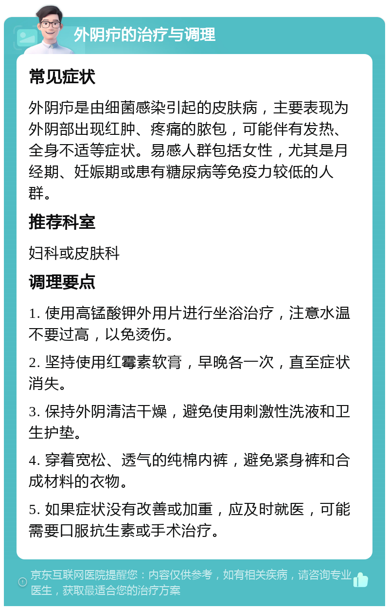 外阴疖的治疗与调理 常见症状 外阴疖是由细菌感染引起的皮肤病，主要表现为外阴部出现红肿、疼痛的脓包，可能伴有发热、全身不适等症状。易感人群包括女性，尤其是月经期、妊娠期或患有糖尿病等免疫力较低的人群。 推荐科室 妇科或皮肤科 调理要点 1. 使用高锰酸钾外用片进行坐浴治疗，注意水温不要过高，以免烫伤。 2. 坚持使用红霉素软膏，早晚各一次，直至症状消失。 3. 保持外阴清洁干燥，避免使用刺激性洗液和卫生护垫。 4. 穿着宽松、透气的纯棉内裤，避免紧身裤和合成材料的衣物。 5. 如果症状没有改善或加重，应及时就医，可能需要口服抗生素或手术治疗。