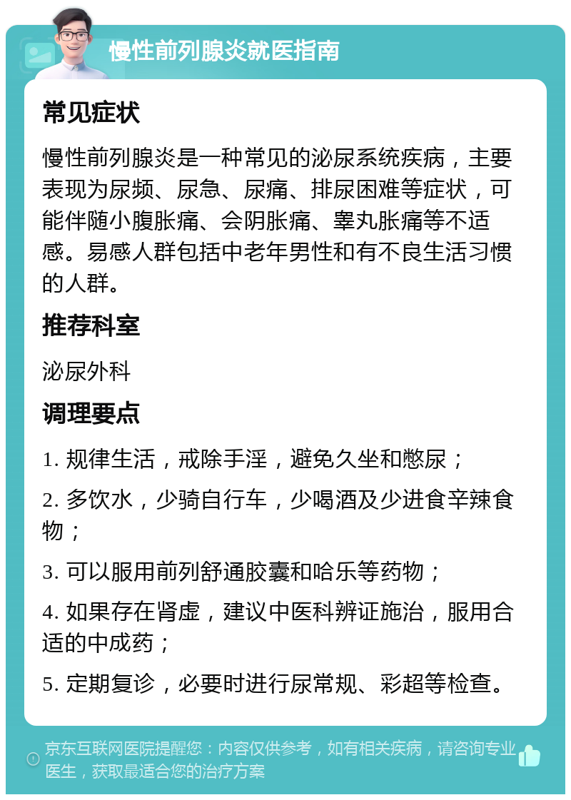 慢性前列腺炎就医指南 常见症状 慢性前列腺炎是一种常见的泌尿系统疾病，主要表现为尿频、尿急、尿痛、排尿困难等症状，可能伴随小腹胀痛、会阴胀痛、睾丸胀痛等不适感。易感人群包括中老年男性和有不良生活习惯的人群。 推荐科室 泌尿外科 调理要点 1. 规律生活，戒除手淫，避免久坐和憋尿； 2. 多饮水，少骑自行车，少喝酒及少进食辛辣食物； 3. 可以服用前列舒通胶囊和哈乐等药物； 4. 如果存在肾虚，建议中医科辨证施治，服用合适的中成药； 5. 定期复诊，必要时进行尿常规、彩超等检查。