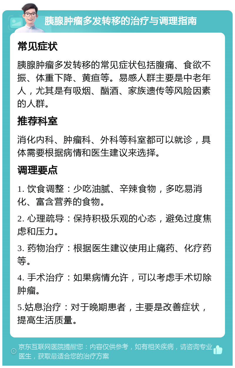 胰腺肿瘤多发转移的治疗与调理指南 常见症状 胰腺肿瘤多发转移的常见症状包括腹痛、食欲不振、体重下降、黄疸等。易感人群主要是中老年人，尤其是有吸烟、酗酒、家族遗传等风险因素的人群。 推荐科室 消化内科、肿瘤科、外科等科室都可以就诊，具体需要根据病情和医生建议来选择。 调理要点 1. 饮食调整：少吃油腻、辛辣食物，多吃易消化、富含营养的食物。 2. 心理疏导：保持积极乐观的心态，避免过度焦虑和压力。 3. 药物治疗：根据医生建议使用止痛药、化疗药等。 4. 手术治疗：如果病情允许，可以考虑手术切除肿瘤。 5.姑息治疗：对于晚期患者，主要是改善症状，提高生活质量。