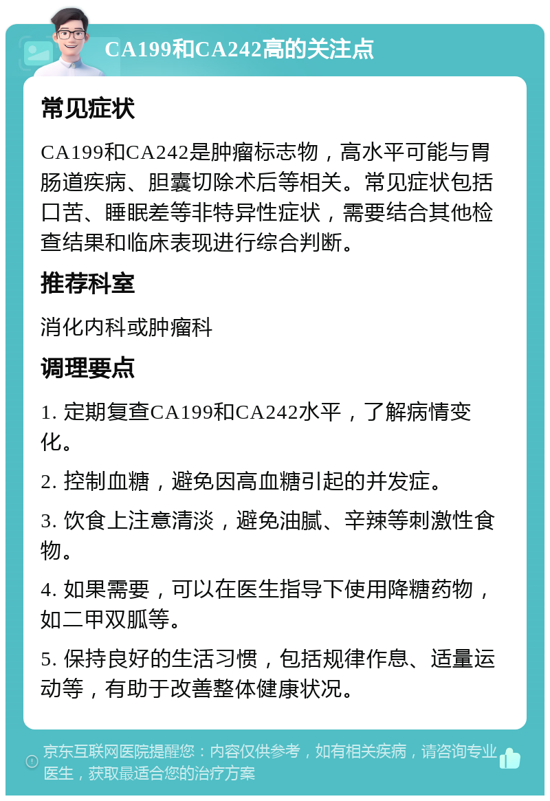 CA199和CA242高的关注点 常见症状 CA199和CA242是肿瘤标志物，高水平可能与胃肠道疾病、胆囊切除术后等相关。常见症状包括口苦、睡眠差等非特异性症状，需要结合其他检查结果和临床表现进行综合判断。 推荐科室 消化内科或肿瘤科 调理要点 1. 定期复查CA199和CA242水平，了解病情变化。 2. 控制血糖，避免因高血糖引起的并发症。 3. 饮食上注意清淡，避免油腻、辛辣等刺激性食物。 4. 如果需要，可以在医生指导下使用降糖药物，如二甲双胍等。 5. 保持良好的生活习惯，包括规律作息、适量运动等，有助于改善整体健康状况。