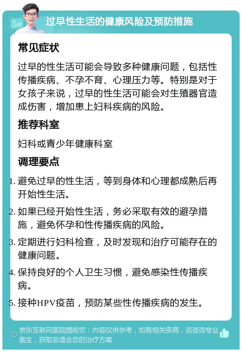 过早性生活的健康风险及预防措施 常见症状 过早的性生活可能会导致多种健康问题，包括性传播疾病、不孕不育、心理压力等。特别是对于女孩子来说，过早的性生活可能会对生殖器官造成伤害，增加患上妇科疾病的风险。 推荐科室 妇科或青少年健康科室 调理要点 避免过早的性生活，等到身体和心理都成熟后再开始性生活。 如果已经开始性生活，务必采取有效的避孕措施，避免怀孕和性传播疾病的风险。 定期进行妇科检查，及时发现和治疗可能存在的健康问题。 保持良好的个人卫生习惯，避免感染性传播疾病。 接种HPV疫苗，预防某些性传播疾病的发生。