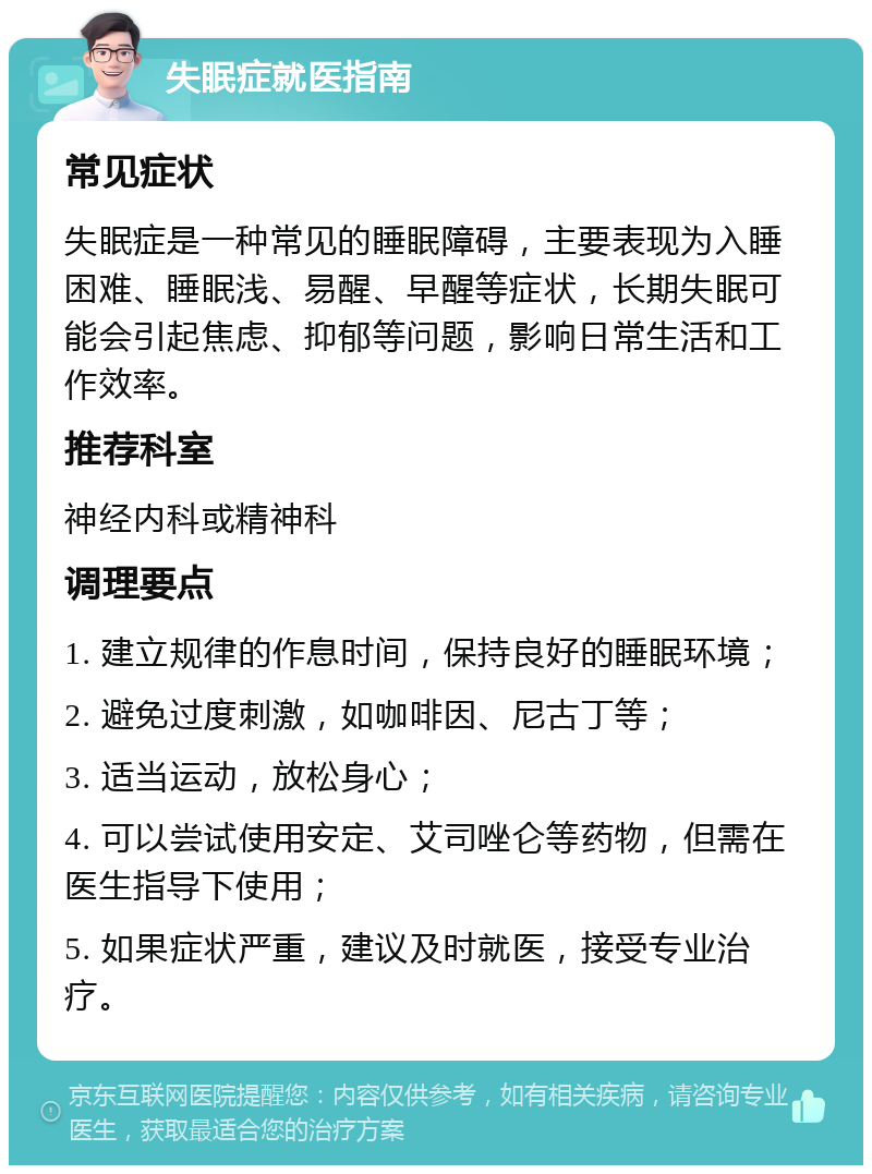 失眠症就医指南 常见症状 失眠症是一种常见的睡眠障碍，主要表现为入睡困难、睡眠浅、易醒、早醒等症状，长期失眠可能会引起焦虑、抑郁等问题，影响日常生活和工作效率。 推荐科室 神经内科或精神科 调理要点 1. 建立规律的作息时间，保持良好的睡眠环境； 2. 避免过度刺激，如咖啡因、尼古丁等； 3. 适当运动，放松身心； 4. 可以尝试使用安定、艾司唑仑等药物，但需在医生指导下使用； 5. 如果症状严重，建议及时就医，接受专业治疗。