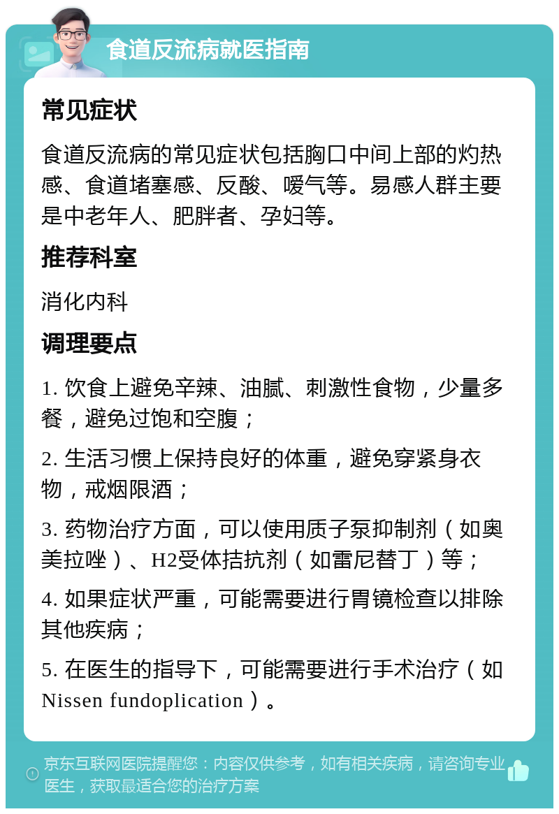 食道反流病就医指南 常见症状 食道反流病的常见症状包括胸口中间上部的灼热感、食道堵塞感、反酸、嗳气等。易感人群主要是中老年人、肥胖者、孕妇等。 推荐科室 消化内科 调理要点 1. 饮食上避免辛辣、油腻、刺激性食物，少量多餐，避免过饱和空腹； 2. 生活习惯上保持良好的体重，避免穿紧身衣物，戒烟限酒； 3. 药物治疗方面，可以使用质子泵抑制剂（如奥美拉唑）、H2受体拮抗剂（如雷尼替丁）等； 4. 如果症状严重，可能需要进行胃镜检查以排除其他疾病； 5. 在医生的指导下，可能需要进行手术治疗（如Nissen fundoplication）。