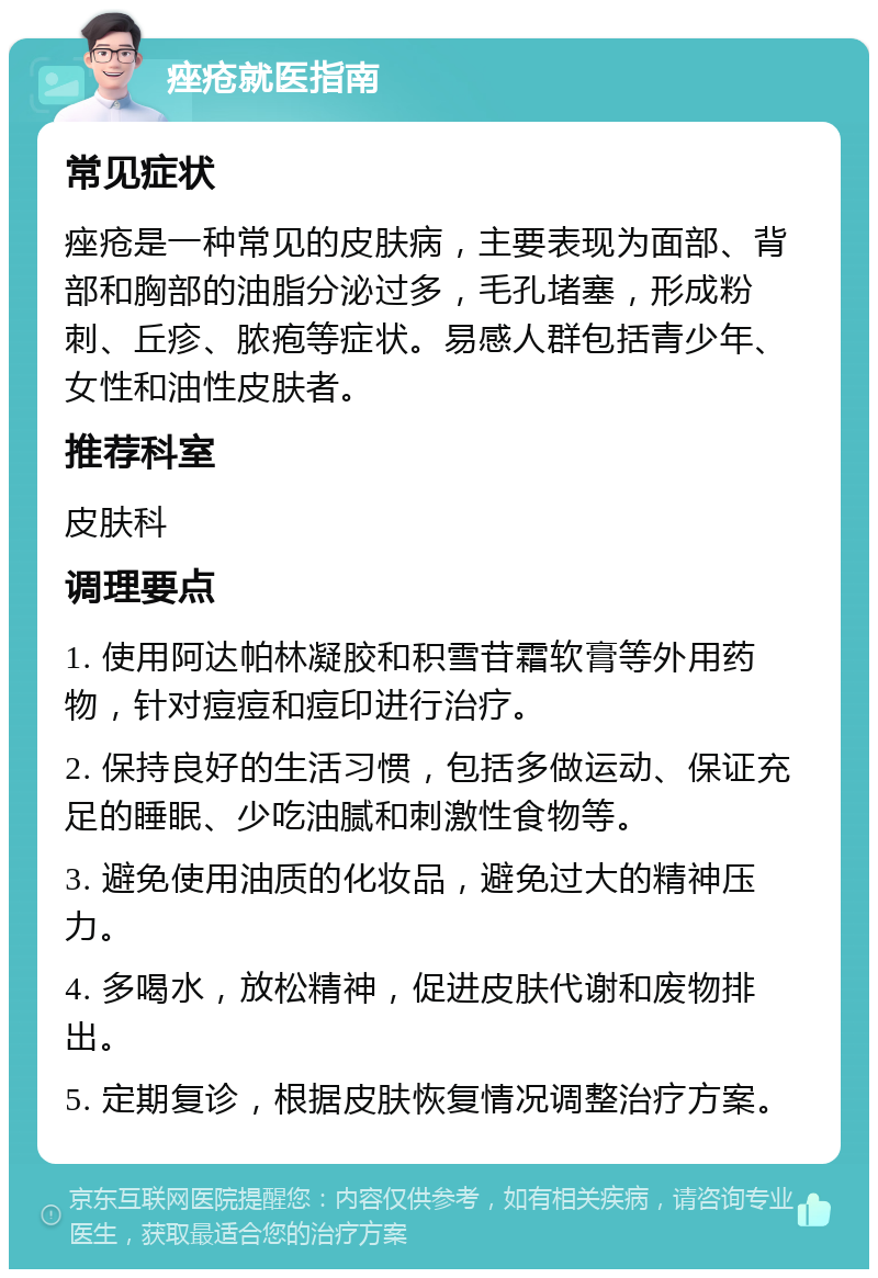 痤疮就医指南 常见症状 痤疮是一种常见的皮肤病，主要表现为面部、背部和胸部的油脂分泌过多，毛孔堵塞，形成粉刺、丘疹、脓疱等症状。易感人群包括青少年、女性和油性皮肤者。 推荐科室 皮肤科 调理要点 1. 使用阿达帕林凝胶和积雪苷霜软膏等外用药物，针对痘痘和痘印进行治疗。 2. 保持良好的生活习惯，包括多做运动、保证充足的睡眠、少吃油腻和刺激性食物等。 3. 避免使用油质的化妆品，避免过大的精神压力。 4. 多喝水，放松精神，促进皮肤代谢和废物排出。 5. 定期复诊，根据皮肤恢复情况调整治疗方案。