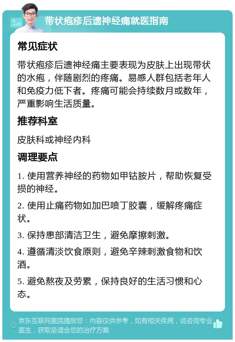 带状疱疹后遗神经痛就医指南 常见症状 带状疱疹后遗神经痛主要表现为皮肤上出现带状的水疱，伴随剧烈的疼痛。易感人群包括老年人和免疫力低下者。疼痛可能会持续数月或数年，严重影响生活质量。 推荐科室 皮肤科或神经内科 调理要点 1. 使用营养神经的药物如甲钴胺片，帮助恢复受损的神经。 2. 使用止痛药物如加巴喷丁胶囊，缓解疼痛症状。 3. 保持患部清洁卫生，避免摩擦刺激。 4. 遵循清淡饮食原则，避免辛辣刺激食物和饮酒。 5. 避免熬夜及劳累，保持良好的生活习惯和心态。