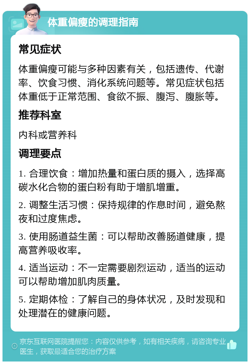 体重偏瘦的调理指南 常见症状 体重偏瘦可能与多种因素有关，包括遗传、代谢率、饮食习惯、消化系统问题等。常见症状包括体重低于正常范围、食欲不振、腹泻、腹胀等。 推荐科室 内科或营养科 调理要点 1. 合理饮食：增加热量和蛋白质的摄入，选择高碳水化合物的蛋白粉有助于增肌增重。 2. 调整生活习惯：保持规律的作息时间，避免熬夜和过度焦虑。 3. 使用肠道益生菌：可以帮助改善肠道健康，提高营养吸收率。 4. 适当运动：不一定需要剧烈运动，适当的运动可以帮助增加肌肉质量。 5. 定期体检：了解自己的身体状况，及时发现和处理潜在的健康问题。