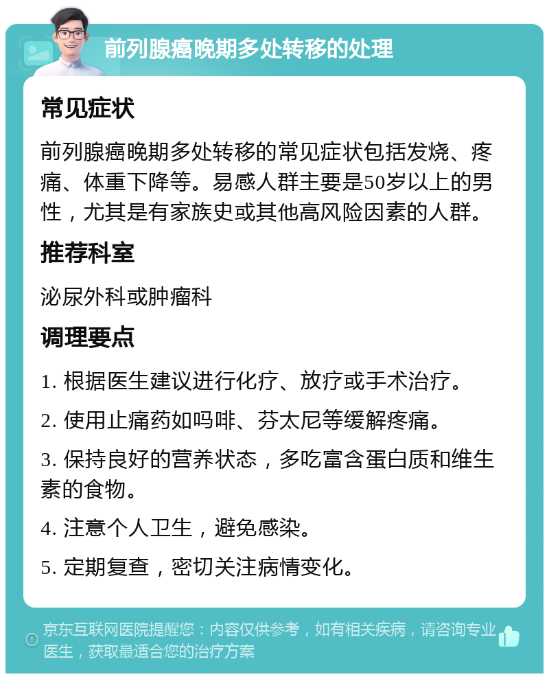 前列腺癌晚期多处转移的处理 常见症状 前列腺癌晚期多处转移的常见症状包括发烧、疼痛、体重下降等。易感人群主要是50岁以上的男性，尤其是有家族史或其他高风险因素的人群。 推荐科室 泌尿外科或肿瘤科 调理要点 1. 根据医生建议进行化疗、放疗或手术治疗。 2. 使用止痛药如吗啡、芬太尼等缓解疼痛。 3. 保持良好的营养状态，多吃富含蛋白质和维生素的食物。 4. 注意个人卫生，避免感染。 5. 定期复查，密切关注病情变化。