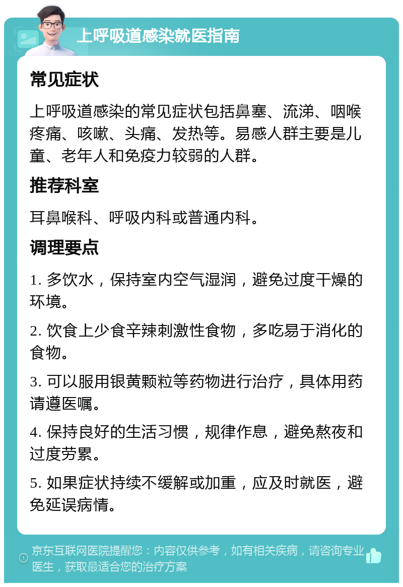 上呼吸道感染就医指南 常见症状 上呼吸道感染的常见症状包括鼻塞、流涕、咽喉疼痛、咳嗽、头痛、发热等。易感人群主要是儿童、老年人和免疫力较弱的人群。 推荐科室 耳鼻喉科、呼吸内科或普通内科。 调理要点 1. 多饮水，保持室内空气湿润，避免过度干燥的环境。 2. 饮食上少食辛辣刺激性食物，多吃易于消化的食物。 3. 可以服用银黄颗粒等药物进行治疗，具体用药请遵医嘱。 4. 保持良好的生活习惯，规律作息，避免熬夜和过度劳累。 5. 如果症状持续不缓解或加重，应及时就医，避免延误病情。