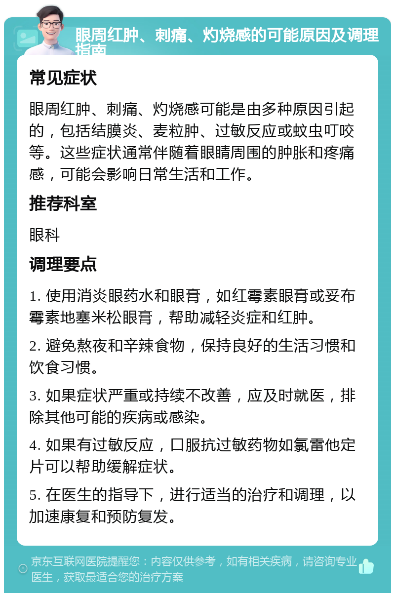 眼周红肿、刺痛、灼烧感的可能原因及调理指南 常见症状 眼周红肿、刺痛、灼烧感可能是由多种原因引起的，包括结膜炎、麦粒肿、过敏反应或蚊虫叮咬等。这些症状通常伴随着眼睛周围的肿胀和疼痛感，可能会影响日常生活和工作。 推荐科室 眼科 调理要点 1. 使用消炎眼药水和眼膏，如红霉素眼膏或妥布霉素地塞米松眼膏，帮助减轻炎症和红肿。 2. 避免熬夜和辛辣食物，保持良好的生活习惯和饮食习惯。 3. 如果症状严重或持续不改善，应及时就医，排除其他可能的疾病或感染。 4. 如果有过敏反应，口服抗过敏药物如氯雷他定片可以帮助缓解症状。 5. 在医生的指导下，进行适当的治疗和调理，以加速康复和预防复发。