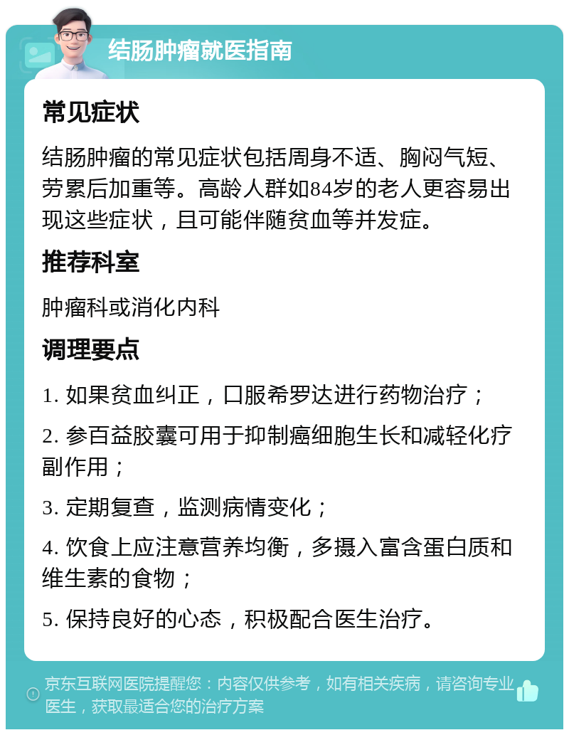 结肠肿瘤就医指南 常见症状 结肠肿瘤的常见症状包括周身不适、胸闷气短、劳累后加重等。高龄人群如84岁的老人更容易出现这些症状，且可能伴随贫血等并发症。 推荐科室 肿瘤科或消化内科 调理要点 1. 如果贫血纠正，口服希罗达进行药物治疗； 2. 参百益胶囊可用于抑制癌细胞生长和减轻化疗副作用； 3. 定期复查，监测病情变化； 4. 饮食上应注意营养均衡，多摄入富含蛋白质和维生素的食物； 5. 保持良好的心态，积极配合医生治疗。