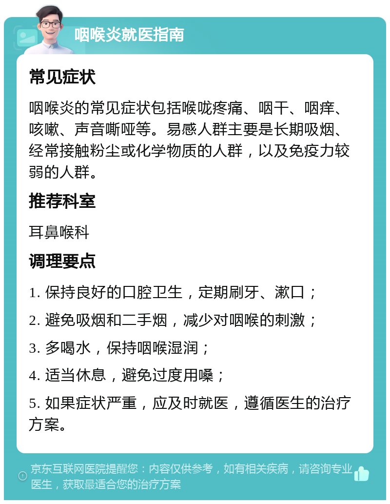 咽喉炎就医指南 常见症状 咽喉炎的常见症状包括喉咙疼痛、咽干、咽痒、咳嗽、声音嘶哑等。易感人群主要是长期吸烟、经常接触粉尘或化学物质的人群，以及免疫力较弱的人群。 推荐科室 耳鼻喉科 调理要点 1. 保持良好的口腔卫生，定期刷牙、漱口； 2. 避免吸烟和二手烟，减少对咽喉的刺激； 3. 多喝水，保持咽喉湿润； 4. 适当休息，避免过度用嗓； 5. 如果症状严重，应及时就医，遵循医生的治疗方案。