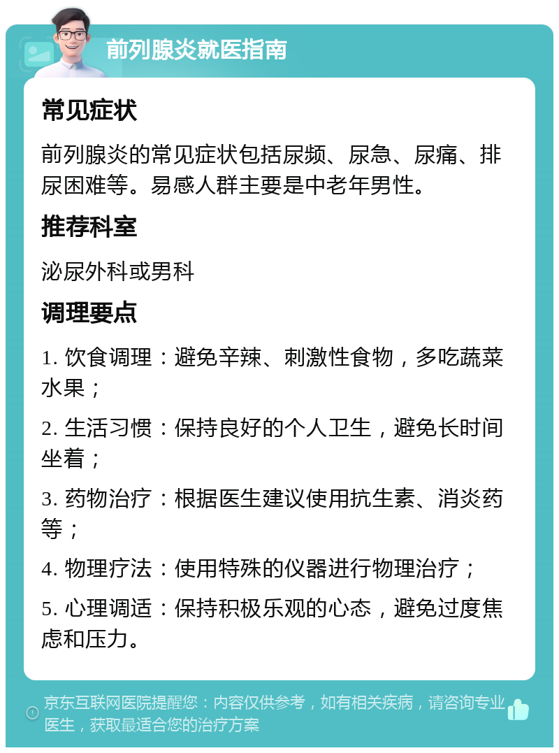 前列腺炎就医指南 常见症状 前列腺炎的常见症状包括尿频、尿急、尿痛、排尿困难等。易感人群主要是中老年男性。 推荐科室 泌尿外科或男科 调理要点 1. 饮食调理：避免辛辣、刺激性食物，多吃蔬菜水果； 2. 生活习惯：保持良好的个人卫生，避免长时间坐着； 3. 药物治疗：根据医生建议使用抗生素、消炎药等； 4. 物理疗法：使用特殊的仪器进行物理治疗； 5. 心理调适：保持积极乐观的心态，避免过度焦虑和压力。