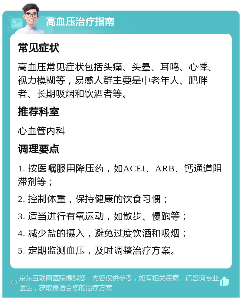 高血压治疗指南 常见症状 高血压常见症状包括头痛、头晕、耳鸣、心悸、视力模糊等，易感人群主要是中老年人、肥胖者、长期吸烟和饮酒者等。 推荐科室 心血管内科 调理要点 1. 按医嘱服用降压药，如ACEI、ARB、钙通道阻滞剂等； 2. 控制体重，保持健康的饮食习惯； 3. 适当进行有氧运动，如散步、慢跑等； 4. 减少盐的摄入，避免过度饮酒和吸烟； 5. 定期监测血压，及时调整治疗方案。