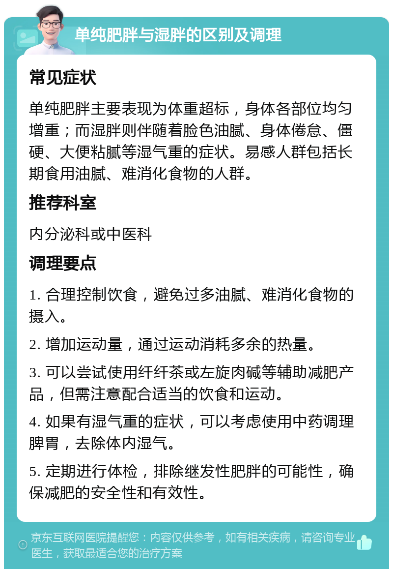 单纯肥胖与湿胖的区别及调理 常见症状 单纯肥胖主要表现为体重超标，身体各部位均匀增重；而湿胖则伴随着脸色油腻、身体倦怠、僵硬、大便粘腻等湿气重的症状。易感人群包括长期食用油腻、难消化食物的人群。 推荐科室 内分泌科或中医科 调理要点 1. 合理控制饮食，避免过多油腻、难消化食物的摄入。 2. 增加运动量，通过运动消耗多余的热量。 3. 可以尝试使用纤纤茶或左旋肉碱等辅助减肥产品，但需注意配合适当的饮食和运动。 4. 如果有湿气重的症状，可以考虑使用中药调理脾胃，去除体内湿气。 5. 定期进行体检，排除继发性肥胖的可能性，确保减肥的安全性和有效性。