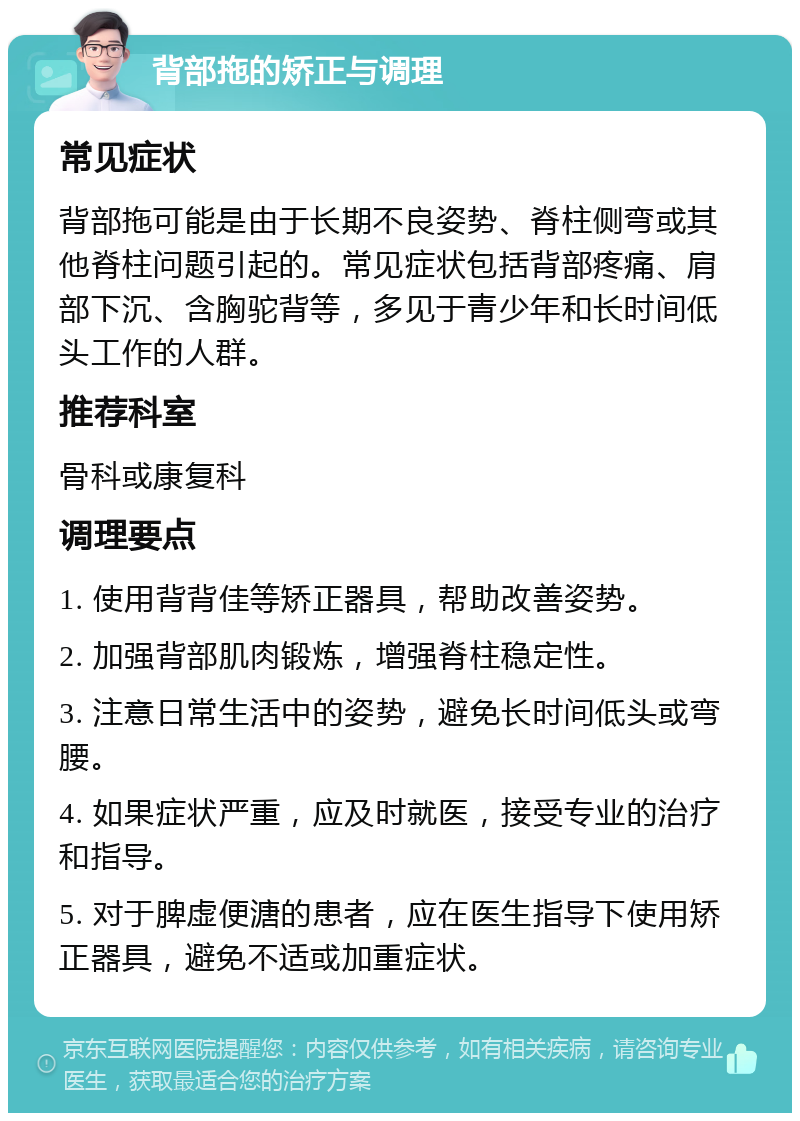 背部拖的矫正与调理 常见症状 背部拖可能是由于长期不良姿势、脊柱侧弯或其他脊柱问题引起的。常见症状包括背部疼痛、肩部下沉、含胸驼背等，多见于青少年和长时间低头工作的人群。 推荐科室 骨科或康复科 调理要点 1. 使用背背佳等矫正器具，帮助改善姿势。 2. 加强背部肌肉锻炼，增强脊柱稳定性。 3. 注意日常生活中的姿势，避免长时间低头或弯腰。 4. 如果症状严重，应及时就医，接受专业的治疗和指导。 5. 对于脾虚便溏的患者，应在医生指导下使用矫正器具，避免不适或加重症状。