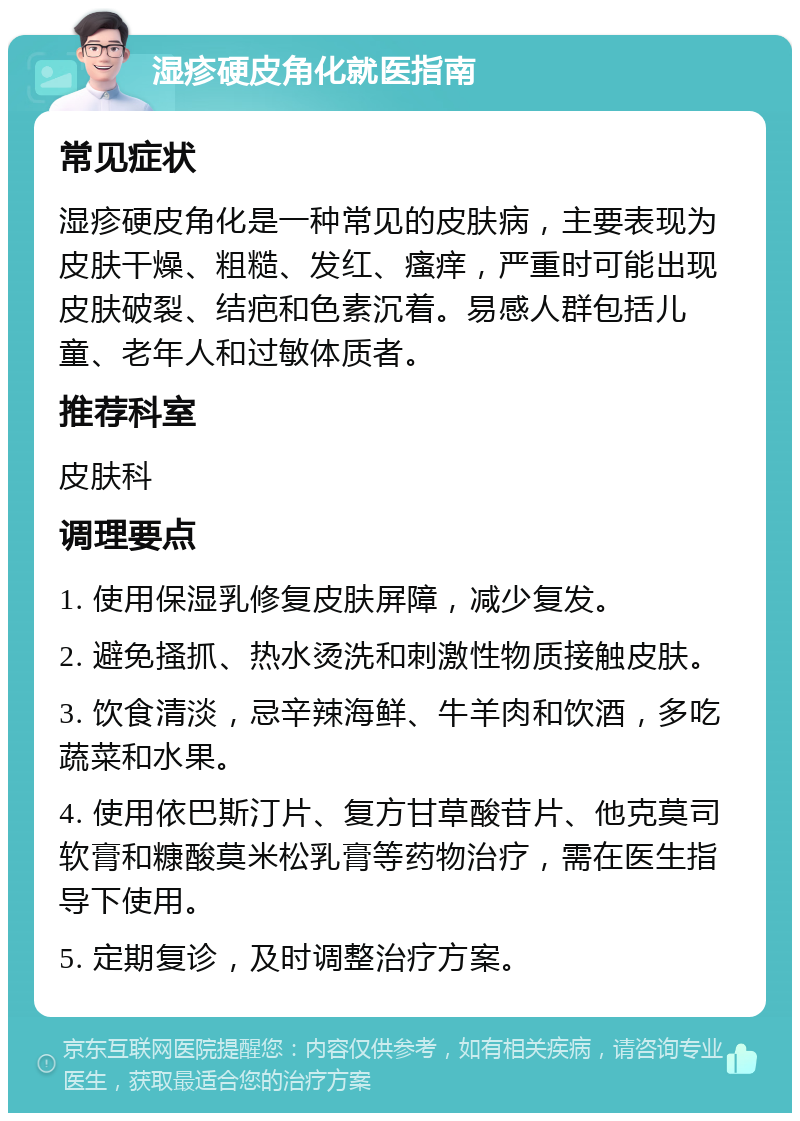 湿疹硬皮角化就医指南 常见症状 湿疹硬皮角化是一种常见的皮肤病，主要表现为皮肤干燥、粗糙、发红、瘙痒，严重时可能出现皮肤破裂、结疤和色素沉着。易感人群包括儿童、老年人和过敏体质者。 推荐科室 皮肤科 调理要点 1. 使用保湿乳修复皮肤屏障，减少复发。 2. 避免搔抓、热水烫洗和刺激性物质接触皮肤。 3. 饮食清淡，忌辛辣海鲜、牛羊肉和饮酒，多吃蔬菜和水果。 4. 使用依巴斯汀片、复方甘草酸苷片、他克莫司软膏和糠酸莫米松乳膏等药物治疗，需在医生指导下使用。 5. 定期复诊，及时调整治疗方案。