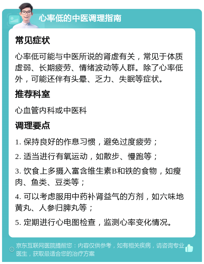 心率低的中医调理指南 常见症状 心率低可能与中医所说的肾虚有关，常见于体质虚弱、长期疲劳、情绪波动等人群。除了心率低外，可能还伴有头晕、乏力、失眠等症状。 推荐科室 心血管内科或中医科 调理要点 1. 保持良好的作息习惯，避免过度疲劳； 2. 适当进行有氧运动，如散步、慢跑等； 3. 饮食上多摄入富含维生素B和铁的食物，如瘦肉、鱼类、豆类等； 4. 可以考虑服用中药补肾益气的方剂，如六味地黄丸、人参归脾丸等； 5. 定期进行心电图检查，监测心率变化情况。