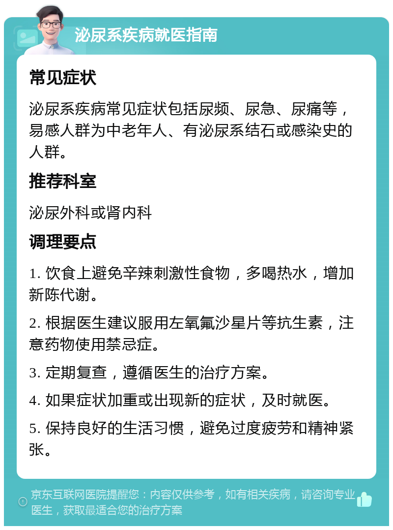 泌尿系疾病就医指南 常见症状 泌尿系疾病常见症状包括尿频、尿急、尿痛等，易感人群为中老年人、有泌尿系结石或感染史的人群。 推荐科室 泌尿外科或肾内科 调理要点 1. 饮食上避免辛辣刺激性食物，多喝热水，增加新陈代谢。 2. 根据医生建议服用左氧氟沙星片等抗生素，注意药物使用禁忌症。 3. 定期复查，遵循医生的治疗方案。 4. 如果症状加重或出现新的症状，及时就医。 5. 保持良好的生活习惯，避免过度疲劳和精神紧张。