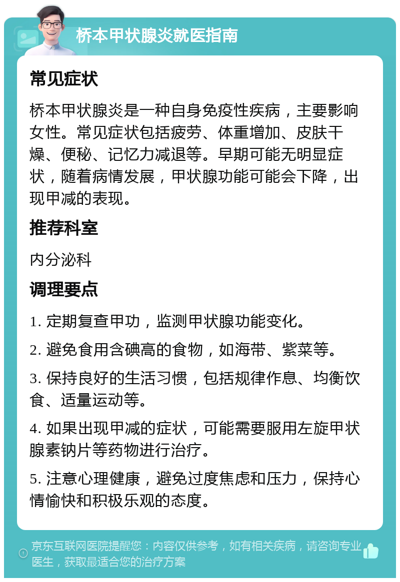 桥本甲状腺炎就医指南 常见症状 桥本甲状腺炎是一种自身免疫性疾病，主要影响女性。常见症状包括疲劳、体重增加、皮肤干燥、便秘、记忆力减退等。早期可能无明显症状，随着病情发展，甲状腺功能可能会下降，出现甲减的表现。 推荐科室 内分泌科 调理要点 1. 定期复查甲功，监测甲状腺功能变化。 2. 避免食用含碘高的食物，如海带、紫菜等。 3. 保持良好的生活习惯，包括规律作息、均衡饮食、适量运动等。 4. 如果出现甲减的症状，可能需要服用左旋甲状腺素钠片等药物进行治疗。 5. 注意心理健康，避免过度焦虑和压力，保持心情愉快和积极乐观的态度。