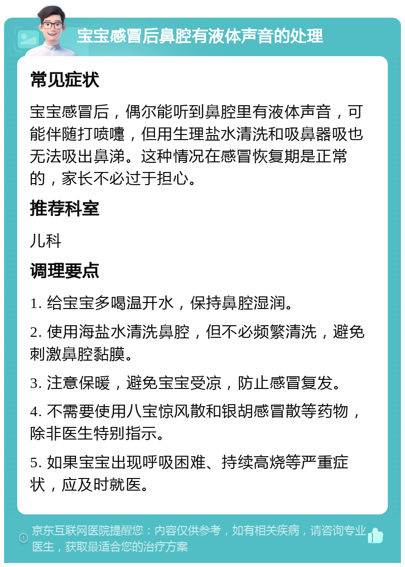 宝宝感冒后鼻腔有液体声音的处理 常见症状 宝宝感冒后，偶尔能听到鼻腔里有液体声音，可能伴随打喷嚏，但用生理盐水清洗和吸鼻器吸也无法吸出鼻涕。这种情况在感冒恢复期是正常的，家长不必过于担心。 推荐科室 儿科 调理要点 1. 给宝宝多喝温开水，保持鼻腔湿润。 2. 使用海盐水清洗鼻腔，但不必频繁清洗，避免刺激鼻腔黏膜。 3. 注意保暖，避免宝宝受凉，防止感冒复发。 4. 不需要使用八宝惊风散和银胡感冒散等药物，除非医生特别指示。 5. 如果宝宝出现呼吸困难、持续高烧等严重症状，应及时就医。