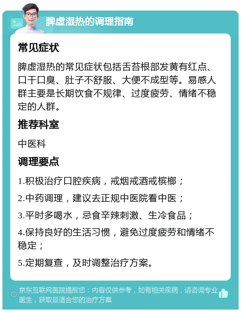 脾虚湿热的调理指南 常见症状 脾虚湿热的常见症状包括舌苔根部发黄有红点、口干口臭、肚子不舒服、大便不成型等。易感人群主要是长期饮食不规律、过度疲劳、情绪不稳定的人群。 推荐科室 中医科 调理要点 1.积极治疗口腔疾病，戒烟戒酒戒槟榔； 2.中药调理，建议去正规中医院看中医； 3.平时多喝水，忌食辛辣刺激、生冷食品； 4.保持良好的生活习惯，避免过度疲劳和情绪不稳定； 5.定期复查，及时调整治疗方案。