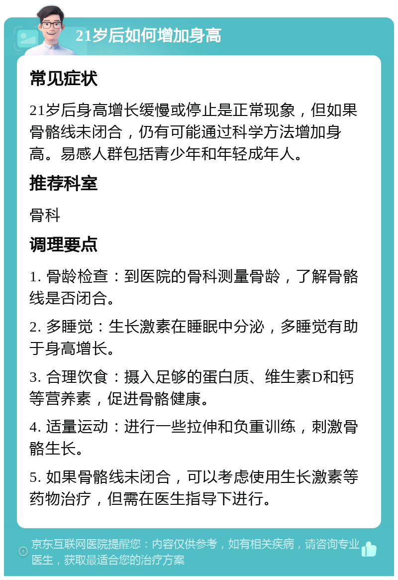 21岁后如何增加身高 常见症状 21岁后身高增长缓慢或停止是正常现象，但如果骨骼线未闭合，仍有可能通过科学方法增加身高。易感人群包括青少年和年轻成年人。 推荐科室 骨科 调理要点 1. 骨龄检查：到医院的骨科测量骨龄，了解骨骼线是否闭合。 2. 多睡觉：生长激素在睡眠中分泌，多睡觉有助于身高增长。 3. 合理饮食：摄入足够的蛋白质、维生素D和钙等营养素，促进骨骼健康。 4. 适量运动：进行一些拉伸和负重训练，刺激骨骼生长。 5. 如果骨骼线未闭合，可以考虑使用生长激素等药物治疗，但需在医生指导下进行。