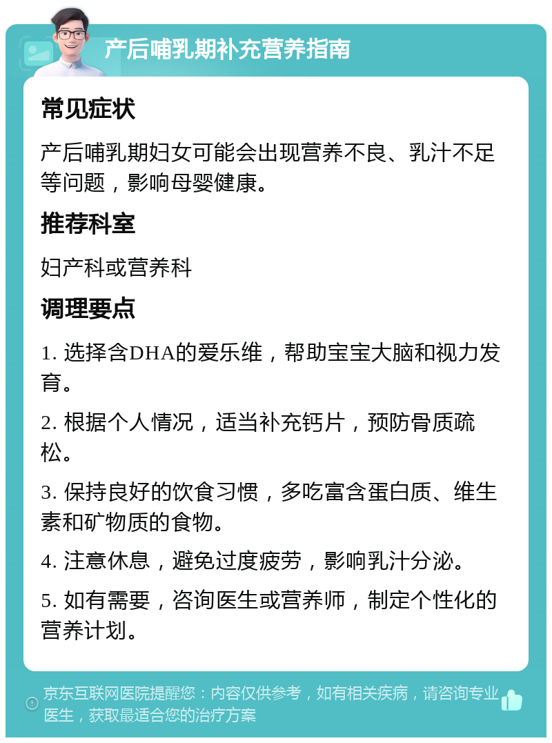 产后哺乳期补充营养指南 常见症状 产后哺乳期妇女可能会出现营养不良、乳汁不足等问题，影响母婴健康。 推荐科室 妇产科或营养科 调理要点 1. 选择含DHA的爱乐维，帮助宝宝大脑和视力发育。 2. 根据个人情况，适当补充钙片，预防骨质疏松。 3. 保持良好的饮食习惯，多吃富含蛋白质、维生素和矿物质的食物。 4. 注意休息，避免过度疲劳，影响乳汁分泌。 5. 如有需要，咨询医生或营养师，制定个性化的营养计划。